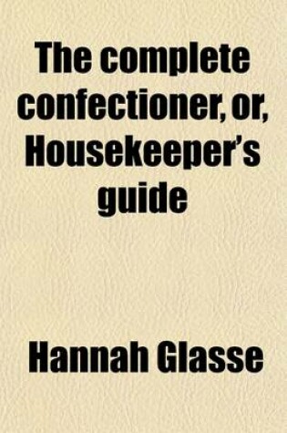 Cover of The Complete Confectioner, Or, Housekeeper's Guide; To a Simple and Speedy Method of Understanding the Whole Art of Confectionary the Various Ways of Preserving and Candying, Dry and Liquid, All Kinds of Fruit, Nuts, Flowers, Herbs, &C. the Different Ways of C