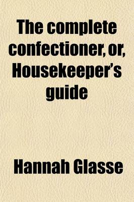 Book cover for The Complete Confectioner, Or, Housekeeper's Guide; To a Simple and Speedy Method of Understanding the Whole Art of Confectionary the Various Ways of Preserving and Candying, Dry and Liquid, All Kinds of Fruit, Nuts, Flowers, Herbs, &C. the Different Ways of C