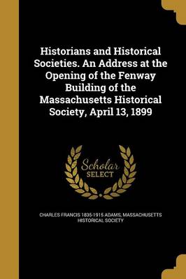 Book cover for Historians and Historical Societies. an Address at the Opening of the Fenway Building of the Massachusetts Historical Society, April 13, 1899