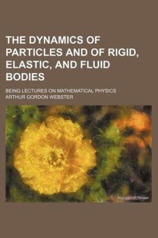 Cover of The Dynamics of Particles and of Rigid, Elastic, and Fluid Bodies; Being Lectures on Mathematical Physics