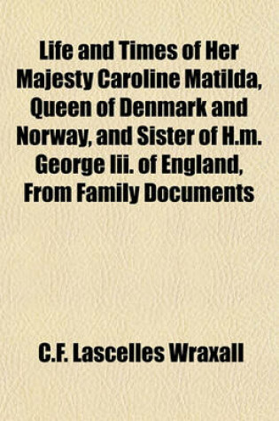 Cover of Life and Times of Her Majesty Caroline Matilda Queen of Denmark and Norway and Sister of H. M. George III of England from Family Documents and Private State Archives, 1; By Sir C.F. Lascelles Wraxall, in Three Volumes