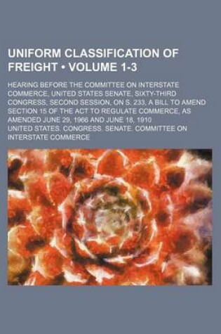 Cover of Uniform Classification of Freight (Volume 1-3); Hearing Before the Committee on Interstate Commerce, United States Senate, Sixty-Third Congress, Second Session, on S. 233, a Bill to Amend Section 15 of the ACT to Regulate Commerce, as Amended June 29, 196