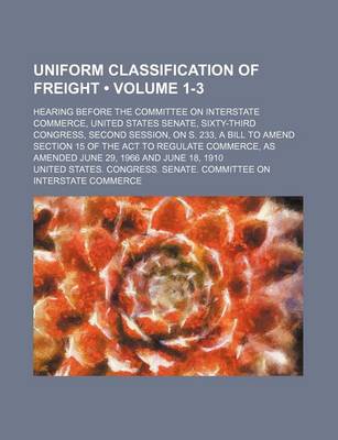 Book cover for Uniform Classification of Freight (Volume 1-3); Hearing Before the Committee on Interstate Commerce, United States Senate, Sixty-Third Congress, Second Session, on S. 233, a Bill to Amend Section 15 of the ACT to Regulate Commerce, as Amended June 29, 196