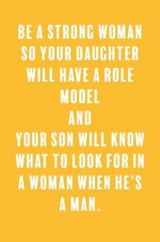 Cover of Be a Strong Woman So Your Daughter Will Have a Role Model and Your Son Will Know What to Look For in a Woman When He's a Man.