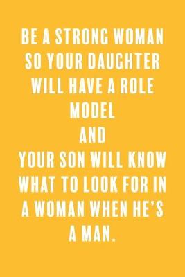 Book cover for Be a Strong Woman So Your Daughter Will Have a Role Model and Your Son Will Know What to Look For in a Woman When He's a Man.