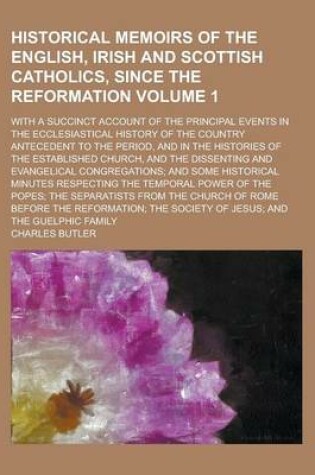 Cover of Historical Memoirs of the English, Irish and Scottish Catholics, Since the Reformation; With a Succinct Account of the Principal Events in the Ecclesiastical History of the Country Antecedent to the Period, and in the Histories Volume 1