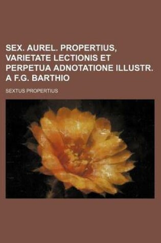 Cover of Sex. Aurel. Propertius, Varietate Lectionis Et Perpetua Adnotatione Illustr. A F.G. Barthio