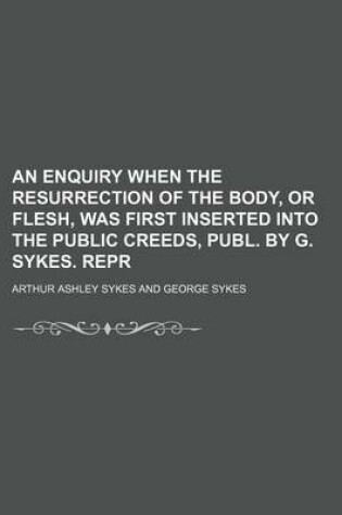 Cover of An Enquiry When the Resurrection of the Body, or Flesh, Was First Inserted Into the Public Creeds, Publ. by G. Sykes. Repr