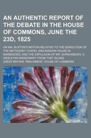 Cover of An Authentic Report of the Debate in the House of Commons, June the 23d, 1825; On Mr. Buxton's Motion Relative to the Demolition of the Methodist Chapel and Mission House in Barbadoes, and the Expulsion of Mr. Shrewsbury, a Wesleyan Missionary, from That