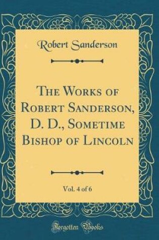 Cover of The Works of Robert Sanderson, D. D., Sometime Bishop of Lincoln, Vol. 4 of 6 (Classic Reprint)