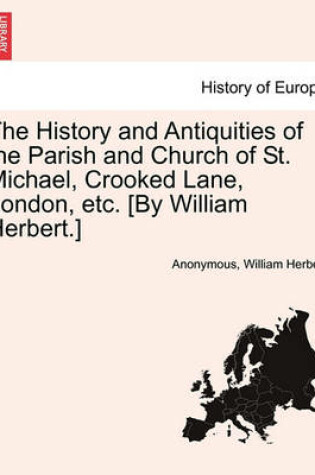 Cover of The History and Antiquities of the Parish and Church of St. Michael, Crooked Lane, London, Etc. [By William Herbert.]