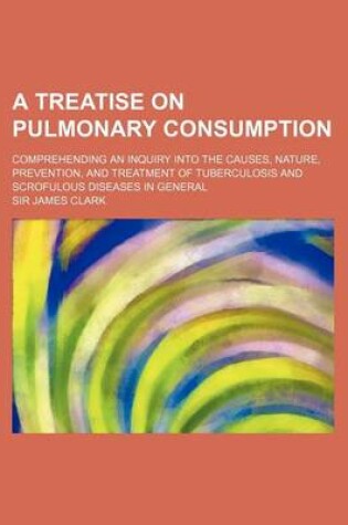 Cover of A Treatise on Pulmonary Consumption; Comprehending an Inquiry Into the Causes, Nature, Prevention, and Treatment of Tuberculosis and Scrofulous Dise