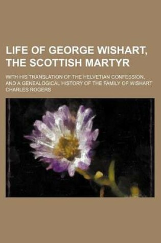 Cover of Life of George Wishart, the Scottish Martyr; With His Translation of the Helvetian Confession, and a Genealogical History of the Family of Wishart