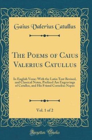 Cover of The Poems of Caius Valerius Catullus, Vol. 1 of 2: In English Verse: With the Latin Text Revised, and Classical Notes, Prefixed Are Engravings of Catullus, and His Friend Cornelius Nepos (Classic Reprint)