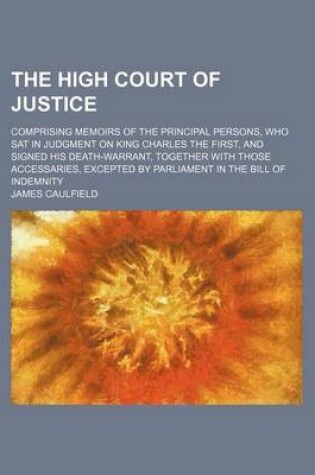 Cover of The High Court of Justice; Comprising Memoirs of the Principal Persons, Who SAT in Judgment on King Charles the First, and Signed His Death-Warrant, Together with Those Accessaries, Excepted by Parliament in the Bill of Indemnity