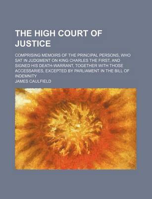 Book cover for The High Court of Justice; Comprising Memoirs of the Principal Persons, Who SAT in Judgment on King Charles the First, and Signed His Death-Warrant, Together with Those Accessaries, Excepted by Parliament in the Bill of Indemnity