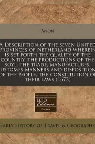 Cover of A Description of the Seven United Provinces of Netherland Wherein Is Set Forth the Quality of the Country, the Productions of the Soyl, the Trade, Manufactures, Customes Manners and Dispositions of the People, the Constitution of Their Laws (1673)