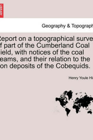 Cover of Report on a Topographical Survey of Part of the Cumberland Coal Field, with Notices of the Coal Seams, and Their Relation to the Iron Deposits of the Cobequids.