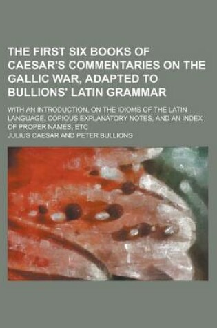 Cover of The First Six Books of Caesar's Commentaries on the Gallic War, Adapted to Bullions' Latin Grammar; With an Introduction, on the Idioms of the Latin Language, Copious Explanatory Notes, and an Index of Proper Names, Etc