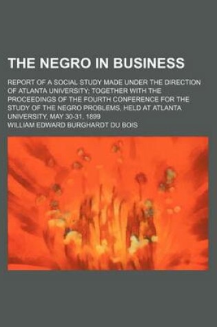 Cover of The Negro in Business; Report of a Social Study Made Under the Direction of Atlanta University Together with the Proceedings of the Fourth Conference for the Study of the Negro Problems, Held at Atlanta University, May 30-31, 1899