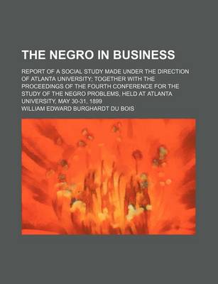 Book cover for The Negro in Business; Report of a Social Study Made Under the Direction of Atlanta University Together with the Proceedings of the Fourth Conference for the Study of the Negro Problems, Held at Atlanta University, May 30-31, 1899