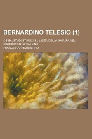 Cover of Bernardino Telesio (1); Ossia, Studi Storici Su L'Idea Della Natura Nel Risorgimento Italiano