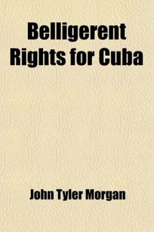 Cover of Belligerent Rights for Cuba; Speeches of Hon. J.T. Morgan, of Alabama, in the Senate of the United States, January 29, February 5, 20, 24, 25, March 16, 17, 23, 24, and May 6, 1896 April 6, 7, 8, 13, and May 4, 1897