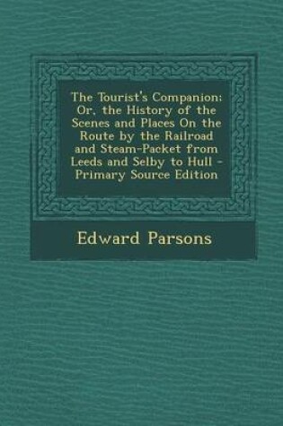 Cover of The Tourist's Companion; Or, the History of the Scenes and Places on the Route by the Railroad and Steam-Packet from Leeds and Selby to Hull - Primary Source Edition