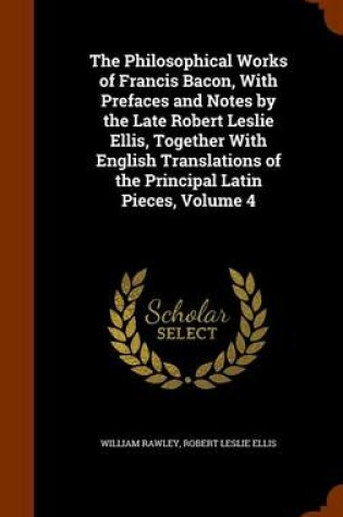 Cover of The Philosophical Works of Francis Bacon, with Prefaces and Notes by the Late Robert Leslie Ellis, Together with English Translations of the Principal Latin Pieces, Volume 4