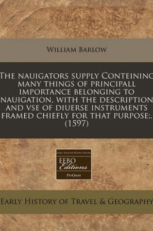 Cover of The Nauigators Supply Conteining Many Things of Principall Importance Belonging to Nauigation, with the Description and VSE of Diuerse Instruments Framed Chiefly for That Purpose;. (1597)