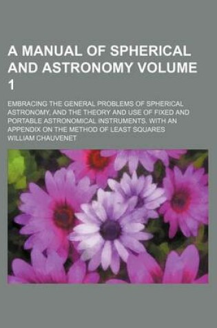 Cover of A Manual of Spherical and Astronomy Volume 1; Embracing the General Problems of Spherical Astronomy, and the Theory and Use of Fixed and Portable Astronomical Instruments. with an Appendix on the Method of Least Squares