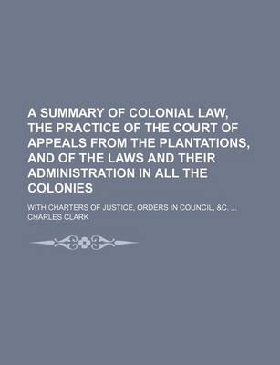 Book cover for A Summary of Colonial Law, the Practice of the Court of Appeals from the Plantations, and of the Laws and Their Administration in All the Colonies; With Charters of Justice, Orders in Council, &C.