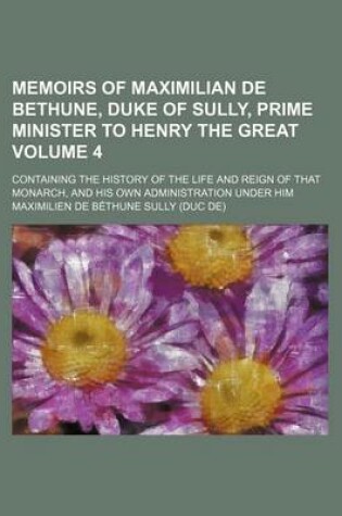 Cover of Memoirs of Maximilian de Bethune, Duke of Sully, Prime Minister to Henry the Great Volume 4; Containing the History of the Life and Reign of That Monarch, and His Own Administration Under Him