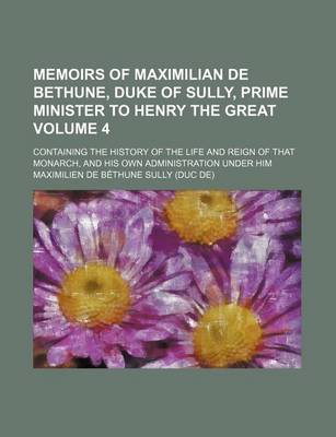 Book cover for Memoirs of Maximilian de Bethune, Duke of Sully, Prime Minister to Henry the Great Volume 4; Containing the History of the Life and Reign of That Monarch, and His Own Administration Under Him