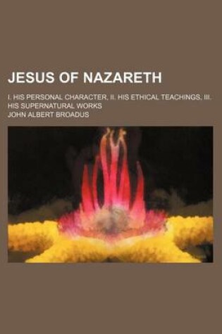 Cover of Jesus of Nazareth; I. His Personal Character, II. His Ethical Teachings, III. His Supernatural Works