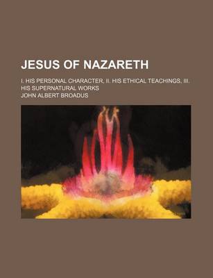 Book cover for Jesus of Nazareth; I. His Personal Character, II. His Ethical Teachings, III. His Supernatural Works