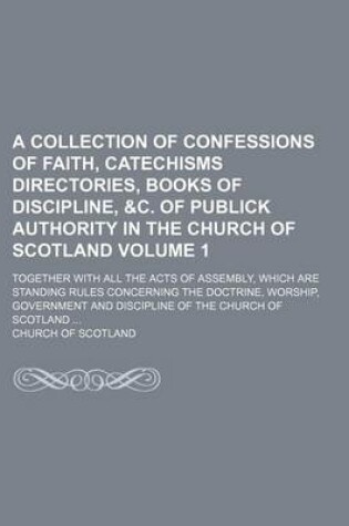 Cover of A Collection of Confessions of Faith, Catechisms Directories, Books of Discipline, &C. of Publick Authority in the Church of Scotland Volume 1; Together with All the Acts of Assembly, Which Are Standing Rules Concerning the Doctrine, Worship, Government and