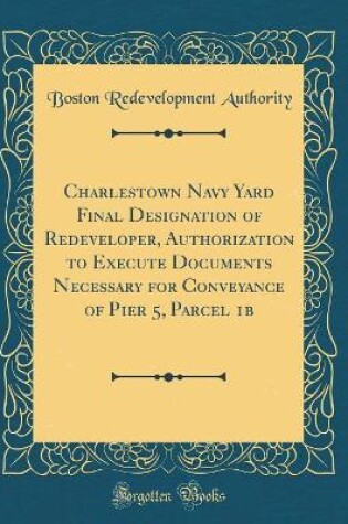 Cover of Charlestown Navy Yard Final Designation of Redeveloper, Authorization to Execute Documents Necessary for Conveyance of Pier 5, Parcel 1b (Classic Reprint)