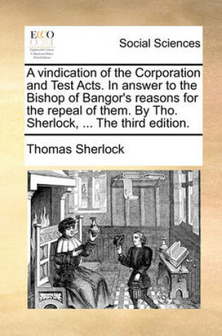 Cover of A Vindication of the Corporation and Test Acts. in Answer to the Bishop of Bangor's Reasons for the Repeal of Them. by Tho. Sherlock, ... the Third Edition.