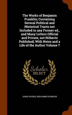 Book cover for The Works of Benjamin Franklin; Containing Several Political and Historical Tracts Not Included in Any Former Ed., and Many Letters Official and Private, Not Hitherto Published; With Notes and a Life of the Author Volume 7