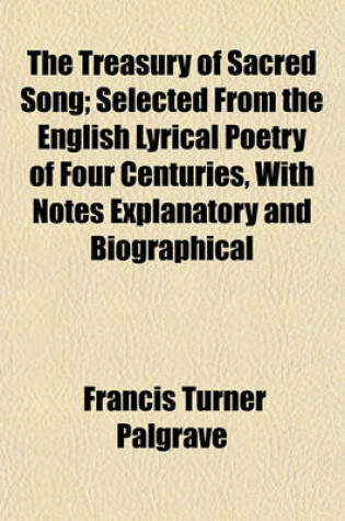 Cover of The Treasury of Sacred Song; Selected from the English Lyrical Poetry of Four Centuries, with Notes Explanatory and Biographical