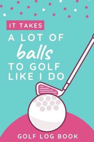Cover of It Takes A Lot Of Balls To Golf Like I Do - Golf Log Book