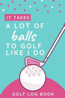 Book cover for It Takes A Lot Of Balls To Golf Like I Do - Golf Log Book