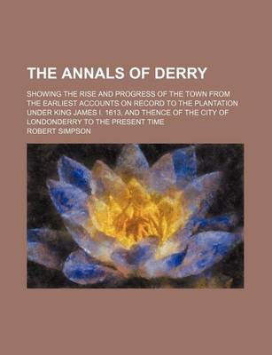 Book cover for The Annals of Derry; Showing the Rise and Progress of the Town from the Earliest Accounts on Record to the Plantation Under King James I. 1613, and Thence of the City of Londonderry to the Present Time