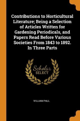 Cover of Contributions to Horticultural Literature; Being a Selection of Articles Written for Gardening Periodicals, and Papers Read Before Various Societies from 1843 to 1892. in Three Parts