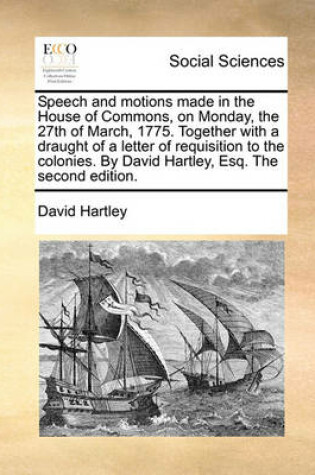 Cover of Speech and Motions Made in the House of Commons, on Monday, the 27th of March, 1775. Together with a Draught of a Letter of Requisition to the Colonies. by David Hartley, Esq. the Second Edition.