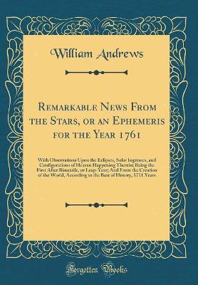 Book cover for Remarkable News From the Stars, or an Ephemeris for the Year 1761: With Observations Upon the Eclipses, Solar Ingresses, and Configurations of Heaven Happening Therein; Being the First After Bissextile, or Leap-Year; And From the Creation of the World, Ac