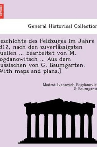 Cover of Geschichte Des Feldzuges Im Jahre 1812, Nach Den Zuverla Ssigsten Quellen ... Bearbeitet Von M. Bogdanowitsch ... Aus Dem Russischen Von G. Baumgarten. [With Maps and Plans.]