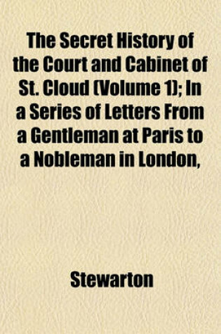 Cover of The Secret History of the Court and Cabinet of St. Cloud (Volume 1); In a Series of Letters from a Gentleman at Paris to a Nobleman in London, Written During the Months of August, September, and October, 1805