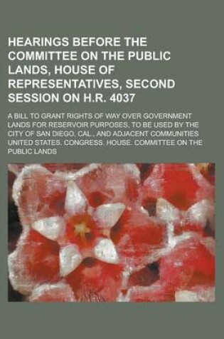 Cover of Hearings Before the Committee on the Public Lands, House of Representatives, Second Session on H.R. 4037; A Bill to Grant Rights of Way Over Government Lands for Reservoir Purposes, to Be Used by the City of San Diego, Cal., and Adjacent